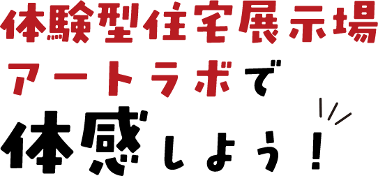 体験型住宅展示場アートラボで体感しよう！