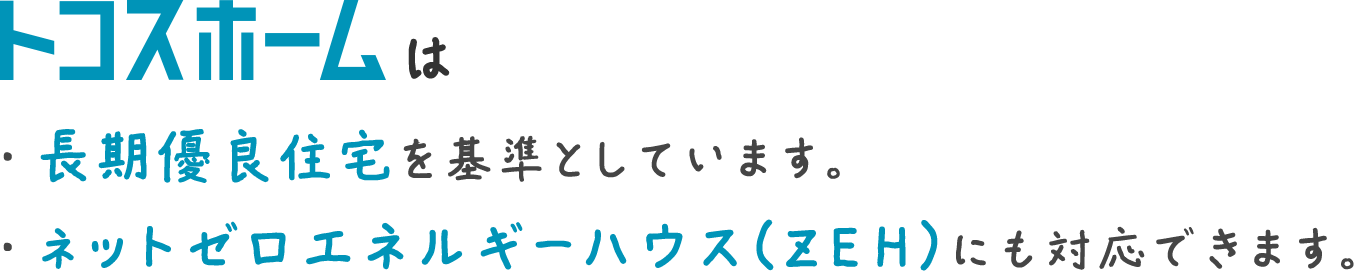 トコスホームは・長期優良住宅を基準としています。・ネットゼロエネルギーハウス（ＺＥＨ）にも対応できます。