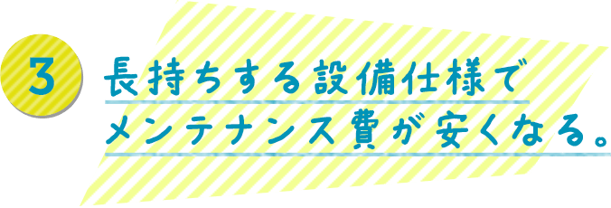 長持ちする設備仕様でメンテナンス費が安くなる。