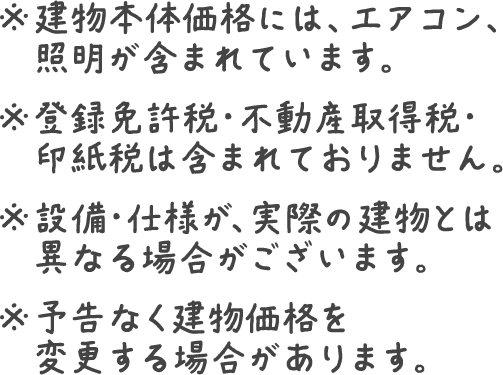 ※建物本体価格には、エアコン、カーテン、照明が含まれています。　※登録免許税・不動産取得税・印紙税は含まれておりません。※設備・仕様が、実際の建物とは異なる場合がございます。※予告なく建物価格を変更する場合があります。