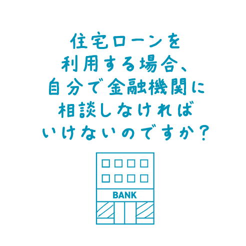 住宅ローンを利用する場合、自分で金融機関に相談しなければいけないのですか？